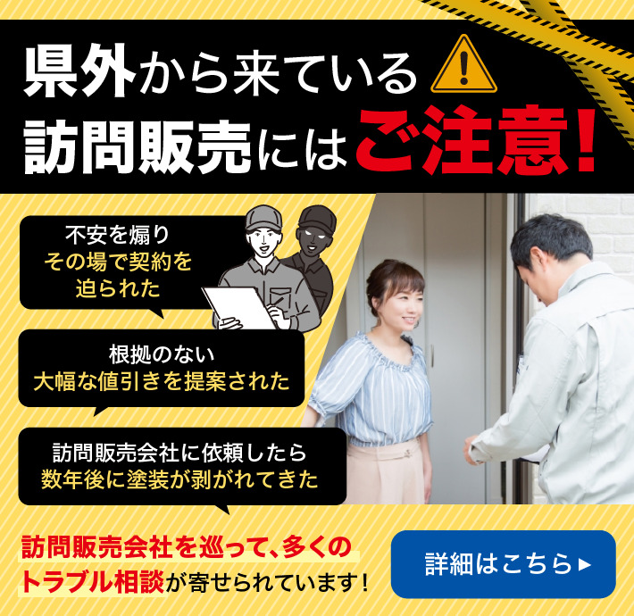 県外から来ている訪問販売にはご注意! 不安を煽りその場で契約を迫られた 根拠のない大幅な値引きを提案された 訪問販売会社に依頼したら数年後に塗装が剥がれてきた 訪問販売会社を巡って多くのトラブル相談が寄せられています! 詳細はこちら